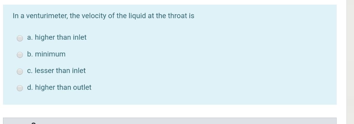 In a venturimeter, the velocity of the liquid at the throat is
a. higher than inlet
b. minimum
c. lesser than inlet
d. higher than outlet
