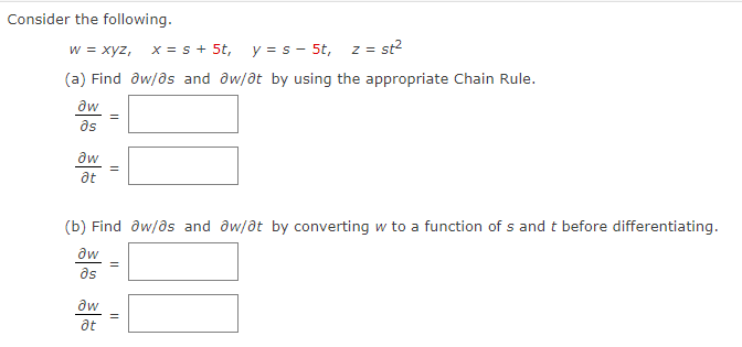 Consider the following.
w = xyz, x = s + 5t,
y =s - 5t, z = st²
(a) Find aw/as and aw/at by using the appropriate Chain Rule.
aw
əs
?w
at
=
(b) Find ow/os and aw/at by converting w to a function of s and t before differentiating.
aw
əs
aw
at
=
||