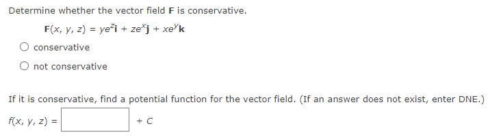 Determine whether the vector field F is conservative.
F(x, y, z) = ye²i + zexj + xe k
conservative
not conservative
If it is conservative, find a potential function for the vector field. (If an answer does not exist, enter DNE.)
f(x, y, z) =
+ C