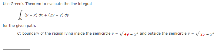 Use Green's Theorem to evaluate the line integral
Icov
for the given path.
(y-x) dx + (2x - y) dy
C: boundary of the region lying inside the semicircle y =
49x2 and outside the semicircle y =
25 - x²