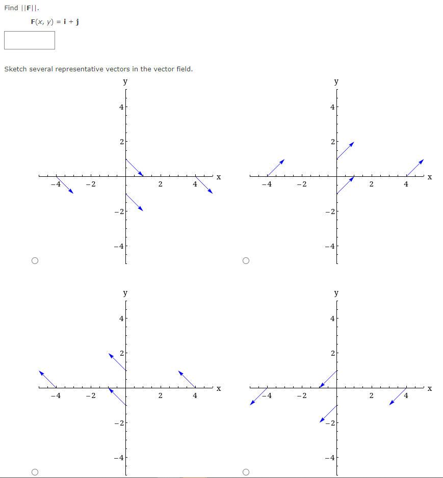 Find ||FI|.
F(x, y) = i + j
Sketch several representative vectors in the vector field.
y
O
O
-4
-2
-2
4
2
-2
y
+
2
N
-4
2
2
4
4
X
X
O
-4
4
-2
- 2
y
2
-2
-4
y
4
2
-2
-4
2
4
4
X
X