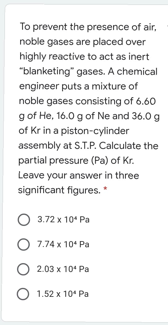 To prevent the presence of air,
noble gases are placed over
highly reactive to act as inert
"blanketing" gases. A chemical
engineer puts a mixture of
noble gases consisting of 6.6O
g of He, 16.0 g of Ne and 36.0 g
of Kr in a piston-cylinder
assembly at S.T.P. Calculate the
partial pressure (Pa) of Kr.
Leave your answer in three
significant figures.
O 3.72 x 104 Pa
O 7.74 x 104 Pa
O 2.03 x 104 Pa
O 1.52 x 104 Pa
