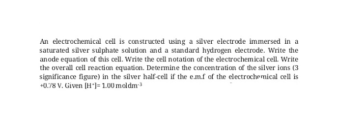 An electrochemical cell is constructed using a silver electrode immersed in a
saturated silver sulphate solution and a standard hydrogen electrode. Write the
anode equation of this cell. Write the cell notation of the electrochemical cell. Write
the overall cell reaction equation. Determine the concentration of the silver ions (3
significance figure) in the silver half-cell if the e.m.f of the electrochemical cell is
+0.78 V. Given (H*]= 1.00 moldm3
