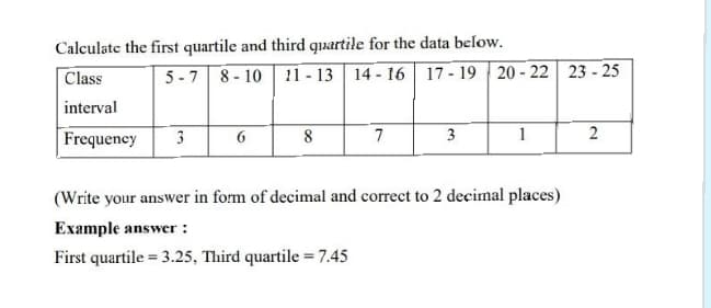 Calculate the first quartile and third quxartile for the data below.
Class
5 -7 8 - 10 11 - 13 14 - 16 17 - 19 20- 22 23 - 25
interval
Frequency
3
8
7
3
1
(Write your answer in form of decimal and correct to 2 decimal places)
Example answer :
First quartile = 3.25, Third quartile = 7.45
