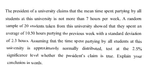 The president of a university claims that the mean time spent partying by al
students at this university is not more than 7 hours per week. A random
sample uf 20 students taken from this university show ed that they spent an
average of 10.50 hours partying the previous week with a standard deviation
of 2.3 hours. Assuming that the time spent partying by all students at this
university is approximately normally distributed, test
at the 2.5%
significance level whether the pre sident's claim is true. Explain your
