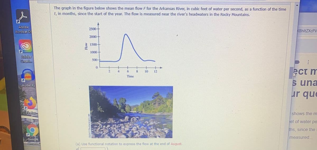 The graph in the figure below shows the mean flow F for the Arkansas River, in cubic feet of water per second, as a function of the time
t, in months, since the start of the year. The flow is measured near the river's headwaters in the Rocky Mountains.
Adobe
2500
Acrobat D
KBhltZXcPV
2000
1500+
1000-
Adobe
Creati.
500
+.
ect m
6.
10
12
Time
una
Audacity
ur que
Firetox
shows the m
et of water pe
ths, since the
measured...
Google
Chrome
(a) Use functional notation to express the flow at the end of August.
SNEHIT/Shutterst ock.com
Flow
