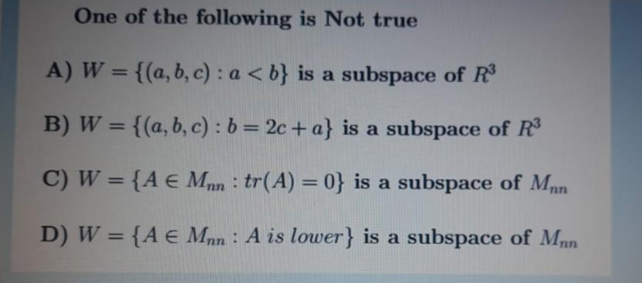 One of the following is Not true
A) W = {(a, b, c) : a < b} is a subspace of R
%3D
B) W = {(a, b, c) : b= 2c+ a} is a subspace of R
%3D
C) W = {A € Mnn : tr(A) = 0} is a subspace of Mpn
%3D
D) W = {A e Mnn : A is lower} is a subspace of Mn
%3D
