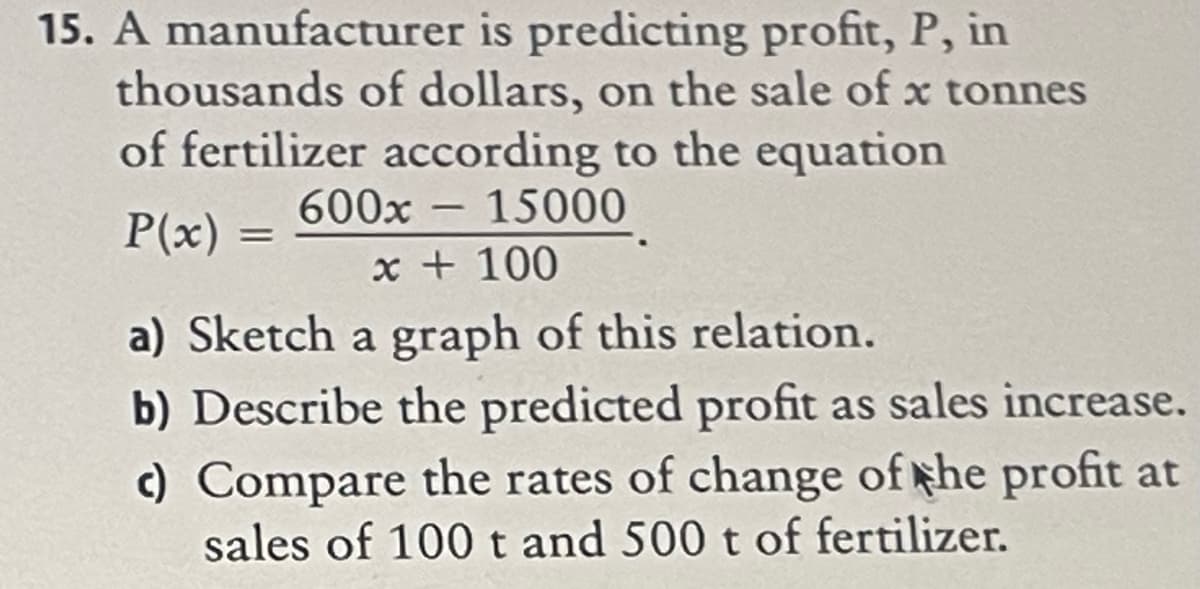 15. A manufacturer is predicting profit, P, in
thousands of dollars, on the sale of x tonnes
of fertilizer according to the equation
600x – 15000
P(x)
x + 100
a) Sketch a graph of this relation.
b) Describe the predicted profit as sales increase.
c) Compare the rates of change of the profit at
sales of 100 t and 500 t of fertilizer.
