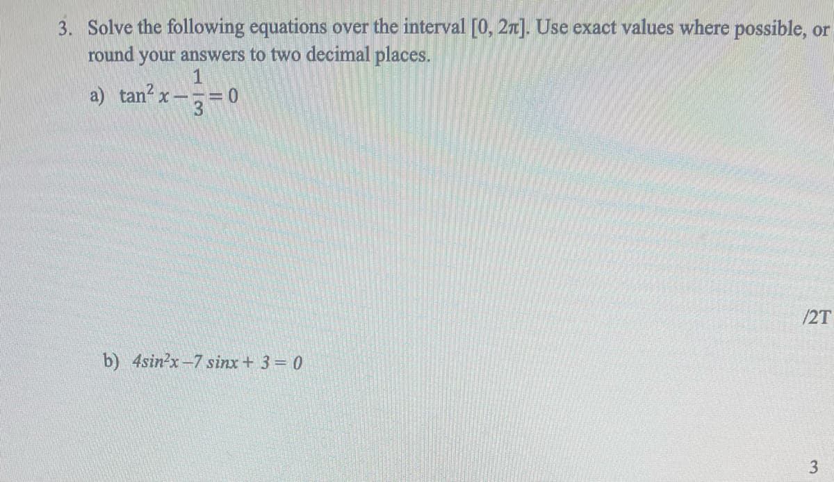 3. Solve the following equations over the interval [0, 2π]. Use exact values where possible, or
round your answers to two decimal places.
1
a) tan² X-
= 0
3
/2T
b) 4sin²x-7 sinx + 3 = 0
3