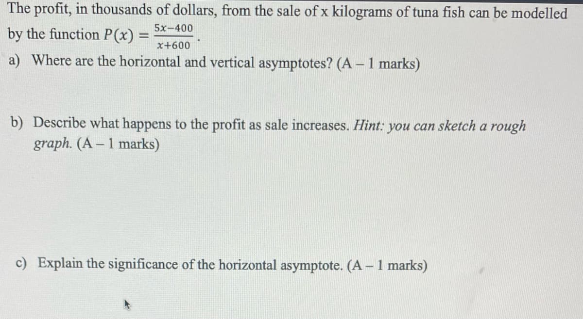 The profit, in thousands of dollars, from the sale of x kilograms of tuna fish can be modelled
5x-400
by the function P(x):
x+600
a) Where are the horizontal and vertical asymptotes? (A – 1 marks)
b) Describe what happens to the profit as sale increases. Hint: you can sketch a rough
graph. (A – 1 marks)
c) Explain the significance of the horizontal asymptote. (A – 1 marks)
