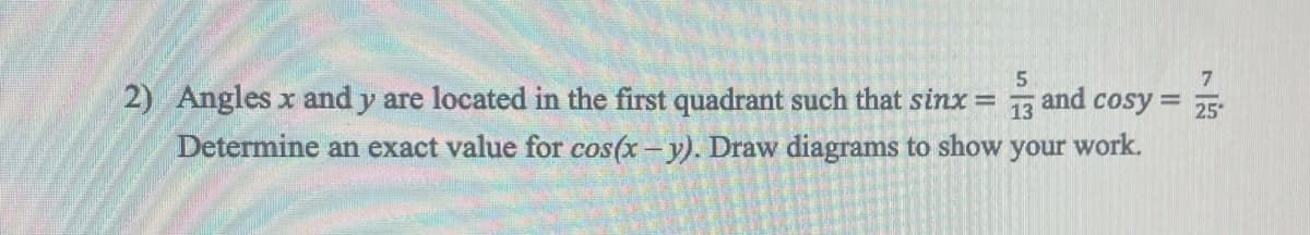 7
2) Angles x and y are located in the first quadrant such that sinx = and cosy = 25
13
Determine an exact value for cos(x - y). Draw diagrams to show your work.