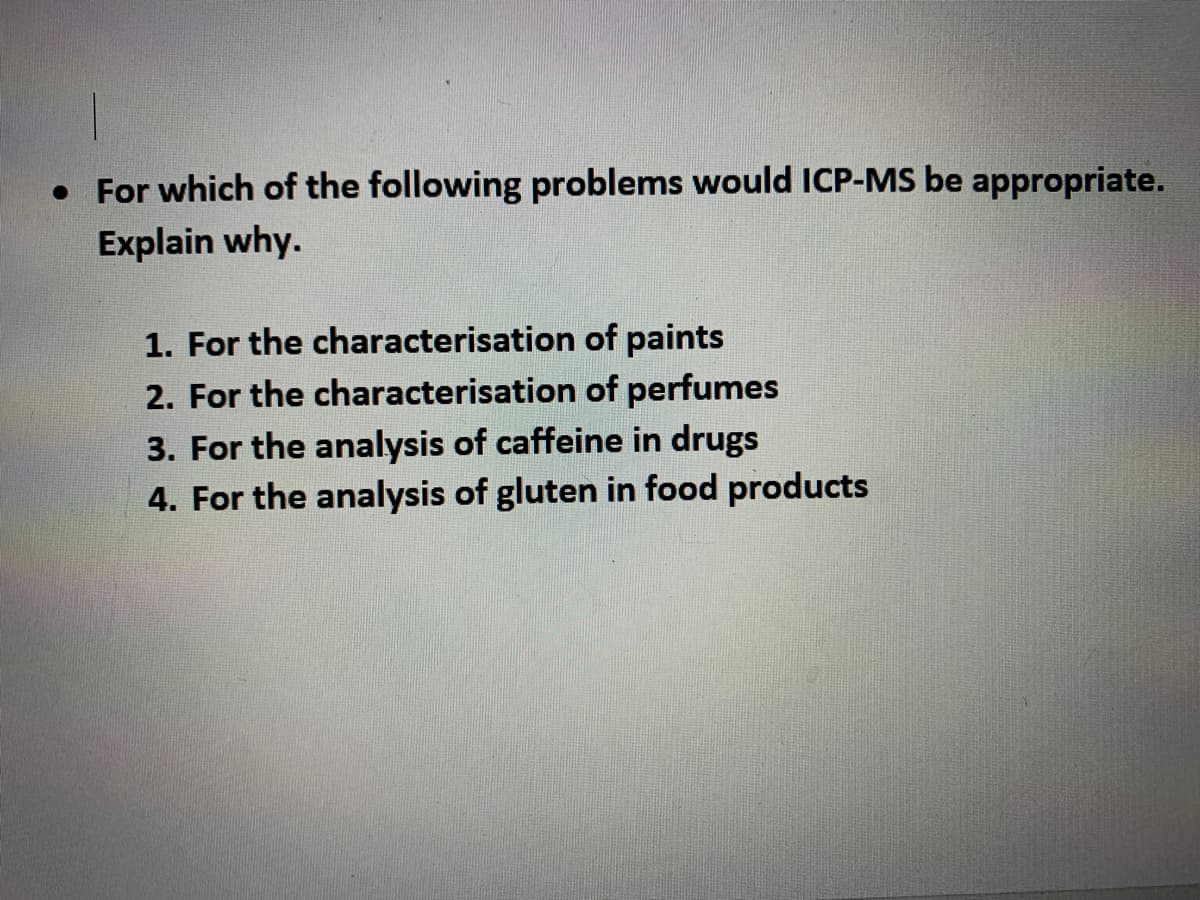 • For which of the following problems would ICP-MS be appropriate.
Explain why.
1. For the characterisation of paints
2. For the characterisation of perfumes
3. For the analysis of caffeine in drugs
4. For the analysis of gluten in food products
