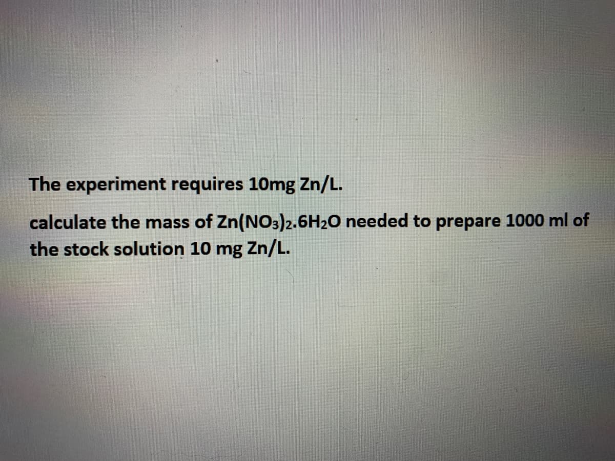The experiment requires 10mg Zn/L.
calculate the mass of Zn(NO3)2.6H20 needed to prepare 1000 ml of
the stock solution 10 mg Zn/L.
