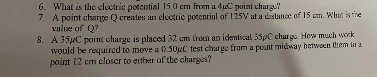 6. What is the electric potential 15.0 cm from a 4µC point charge?
7. A point charge Q creates an electric potential of 125V at a distance of 15 cm. What is the
value of Q?
8. A 35µC point charge is placed 32 cm from an identical 35µC charge. How much work
would be required to move a 0.50µC test charge from a point midway between them to a
point 12 cm closer to either of the charges?
