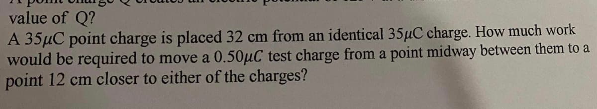 value of Q?
A 35µC point charge is placed 32 cm from an identical 35µC charge. How much work
would be required to move a 0.50µC test charge from a point midway between them to a
point 12 cm closer to either of the charges?
