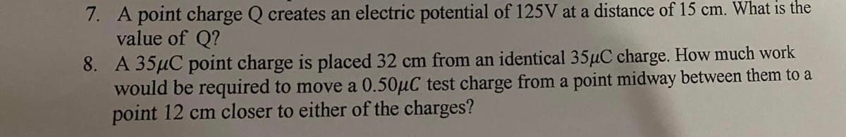 7. A point charge Q creates an electric potential of 125V at a distance of 15 cm. What is the
value of Q?
8. A 35µC point charge is placed 32 cm from an identical 35µC charge. How much work
would be required to move a 0.50µC test charge from a point midway between them to a
point 12 cm closer to either of the charges?
