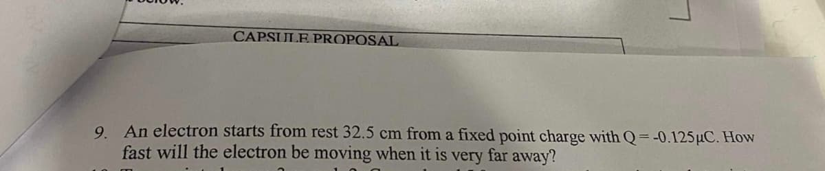 CAPSULE PROPOSAL
9. An electron starts from rest 32.5 cm from a fixed point charge with Q=-0.125µC. How
fast will the electron be moving when it is very far away?

