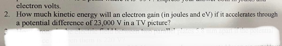 electron volts.
2. How much kinetic energy will an electron gain (in joules and eV) if it accelerates through
a potential difference of 23,000 V in a TV picture?
ron he elecric field between two parallel plates 5.8 mm apart if the potential
en them is 220 V?
