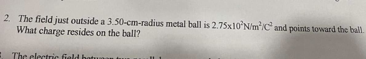 2. The field just outside a 3.50-cm-radius metal ball is 2.75×10N/m²/C and points toward the ball.
What charge resides on the ball?
3 The electric field hetuoon
