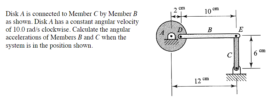 Disk A is connected to Member C by Member B
as shown. Disk A has a constant angular velocity
of 10.0 rad/s clockwise. Calculate the angular
accelerations of Members B and C when the
system is in the position shown.
A
cm
D
10 cm
B
12 cm
с
E
6
cm