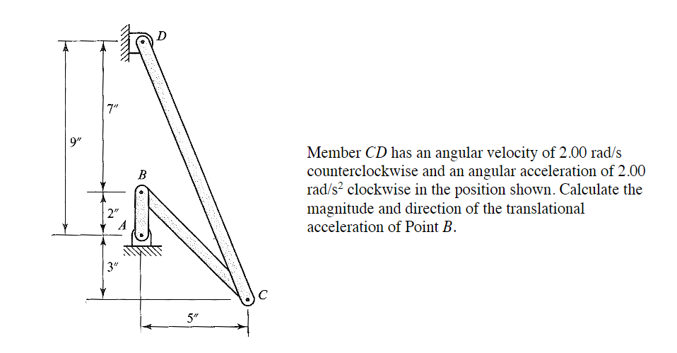 9"
7"
2"
A
3"
B
5"
с
Member CD has an angular velocity of 2.00 rad/s
counterclockwise and an angular acceleration of 2.00
rad/s² clockwise in the position shown. Calculate the
magnitude and direction of the translational
acceleration of Point B.
