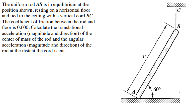 The uniform rod AB is in equilibrium at the
position shown, resting on a horizontal floor
and tied to the ceiling with a vertical cord BC.
The coefficient of friction between the rod and
floor is 0.600. Calculate the translational
acceleration (magnitude and direction) of the
center of mass of the rod and the angular
acceleration (magnitude and direction) of the
rod at the instant the cord is cut.
3',
60°
C
B