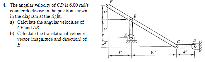 4. The angular velocity of CD is 6.00 rad/s
counterclockwise in the position shown
in the diagram at the right.
a) Calculate the angular velocities of
CE and AB.
b) Calculate the translational velocity
vector (magnitude and direction) of
E.
12"
5"
10"
$$