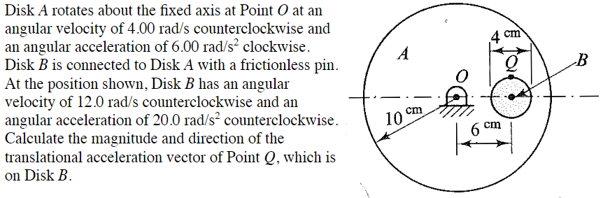 Disk A rotates about the fixed axis at Point O at an
angular velocity of 4.00 rad/s counterclockwise and
an angular acceleration of 6.00 rad/s² clockwise.
Disk B is connected to Disk A with a frictionless pin.
At the position shown, Disk B has an angular
velocity of 12.0 rad/s counterclockwise and an
angular acceleration of 20.0 rad/s2 counterclockwise.
Calculate the magnitude and direction of the
translational acceleration vector of Point Q, which is
on Disk B.
A
10
cm
4 cm
cm
B