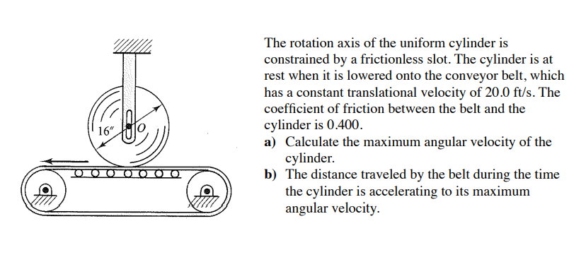 16"
The rotation axis of the uniform cylinder is
constrained by a frictionless slot. The cylinder is at
rest when it is lowered onto the conveyor belt, which
has a constant translational velocity of 20.0 ft/s. The
coefficient of friction between the belt and the
cylinder is 0.400.
a) Calculate the maximum angular velocity of the
cylinder.
b) The distance traveled by the belt during the time
the cylinder is accelerating to its maximum
angular velocity.