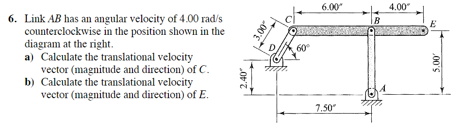 6. Link AB has an angular velocity of 4.00 rad/s
counterclockwise in the position shown in the
diagram at the right.
a) Calculate the translational velocity
vector (magnitude and direction) of C.
b) Calculate the translational velocity
vector (magnitude and direction) of E.
2.40"
3.00"
60°
6.00"
7.50"
B
4.00"
E
5.00'