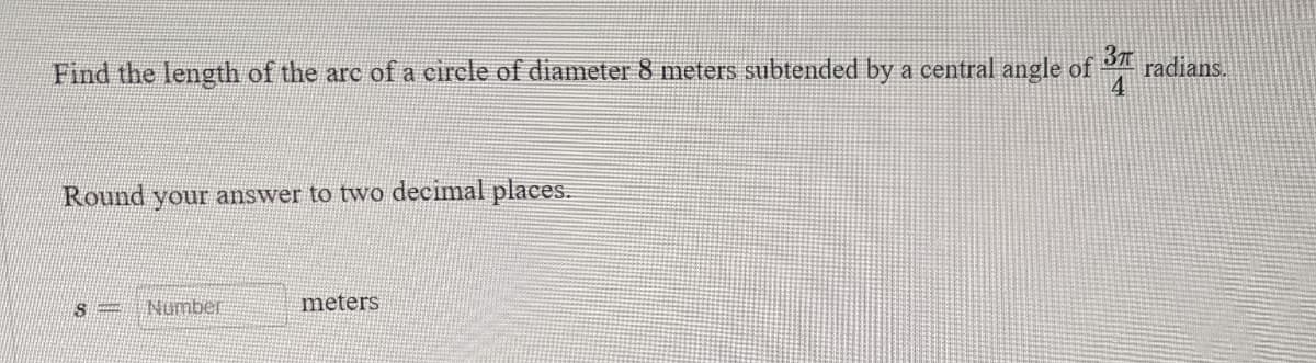 37
Find the length of the arc of a circle of diameter 8 meters subtended by a central angle of radians.
4
Round your answer to two decimal places.
S
Number
meters