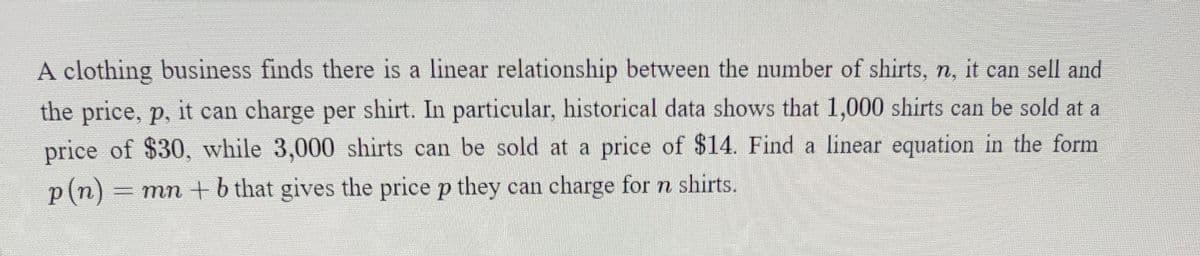 A clothing business finds there is a linear relationship between the number of shirts, n, it can sell and
the price, p, it can charge per shirt. In particular, historical data shows that 1,000 shirts can be sold at a
price of $30, while 3,000 shirts can be sold at a price of $14. Find a linear equation in the form
p(n)
= mn +b that gives the price p they can charge for n shirts.
