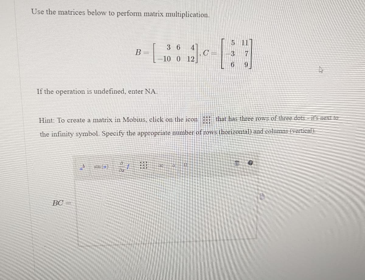 Use the matrices below to perform matrix multiplication.
If the operation is undefined, enter NA.
B
BC=
b sin (a)
4
3 6
10 0 12
C
Hint: To create a matrix in Mobius, click on the icon ::: that has three rows of three dots- it's next to
the infinity symbol. Specify the appropriate number of rows (horizontal) and columns (vertical).
5 11
3
7
6
9