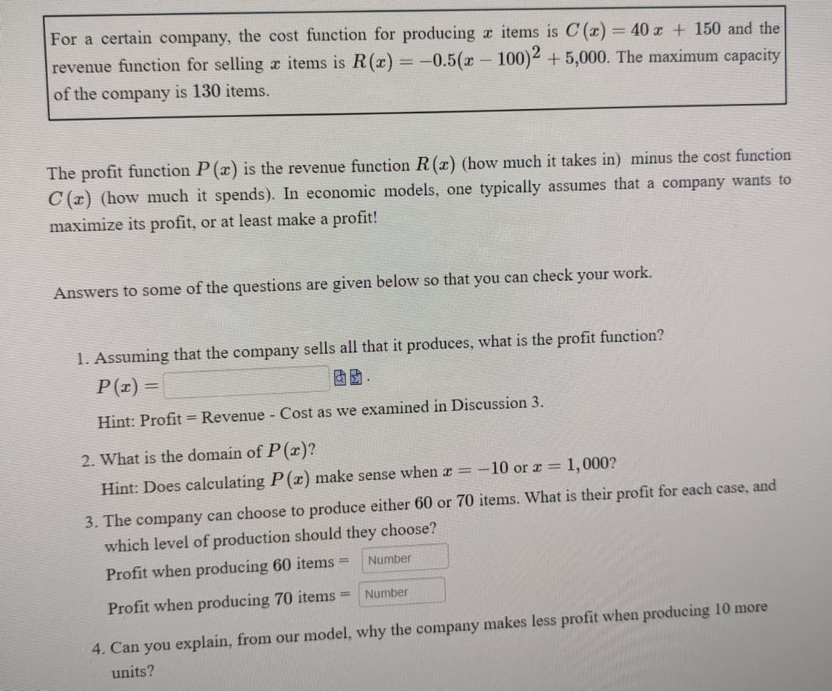 For a certain company, the cost function for producing x items is C (r) = 40 r + 150 and the
revenue function for selling x items is R(x) = -0.5(x 100)2 + 5,000. The maximum capacity
of the company is 130 items.
The profit function P (x) is the revenue function R(x) (how much it takes in) minus the cost function
C (r) (how much it spends). In economic models, one typically assumes that a company wants to
maximize its profit, or at least make a profit!
Answers to some of the questions are given below so that you can check your work.
1. Assuming that the company sells all that it produces, what is the profit function?
P(z) =
Hint: Profit = Revenue Cost as we examined in Discussion 3.
2. What is the domain of P(r)?
Hint: Does calculating P (c) make sense when x =
-10 or a = 1,000?
3. The company can choose to produce either 60 or 70 items. What is their profit for each case, and
which level of production should they choose?
Profit when producing 60 items =
Number
Number
Profit when producing 70 items =
4. Can you explain, from our model, why the company makes less profit when producing 10 more
units?
