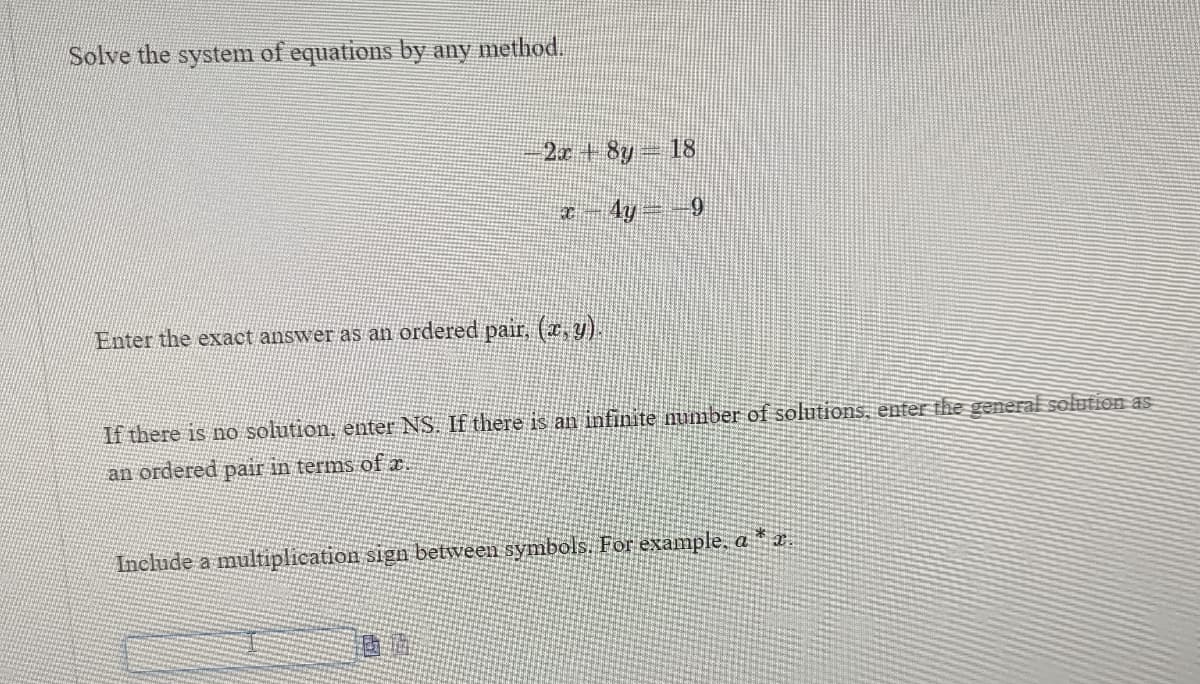 Solve the system of equations by any method.
2x+8y=18
Enter the exact answer as an ordered pair, (x, y).
-9
If there is no solution, enter NS. If there is an infinite number of solutions, enter the general solution as
an ordered pair in terms of x.
Include a multiplication sign between symbols. For example, a *a.