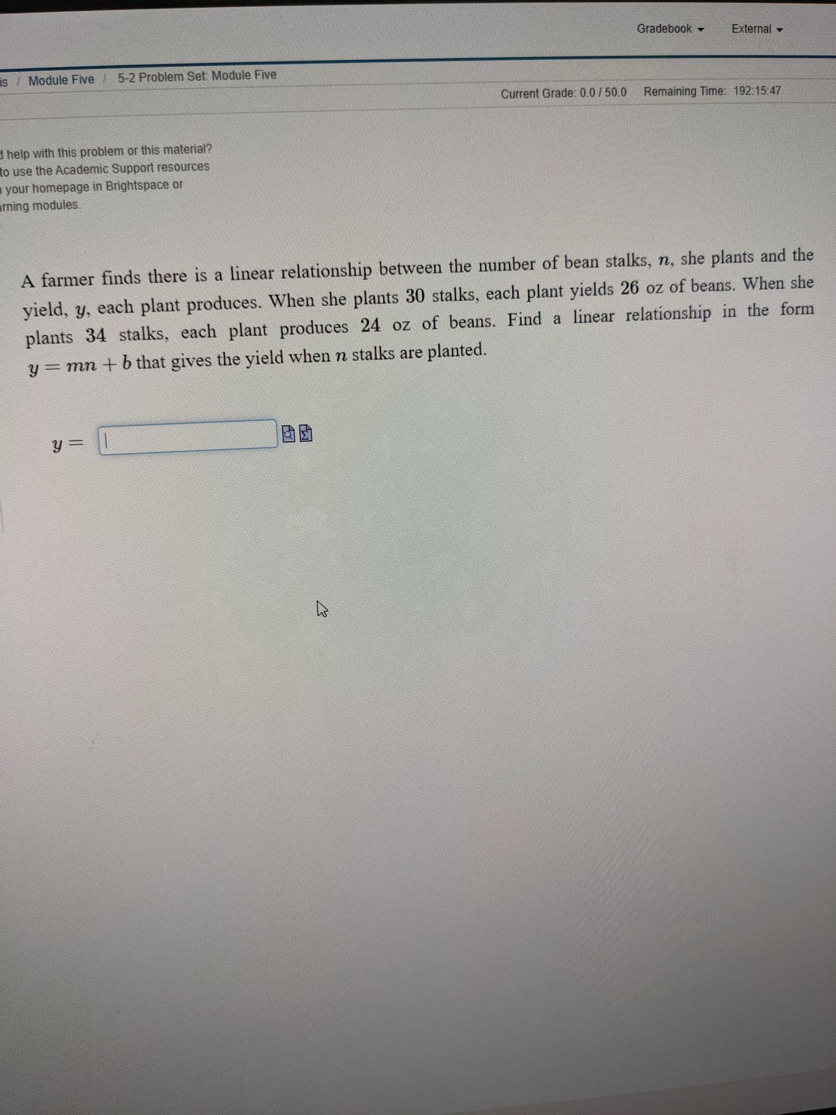 Gradebook
External
is Module Five 5-2 Problem Set. Module Five
Current Grade: 0.0/50.0
Remaining Time: 192:15 47
d help with this problem or this material?
to use the Academic Support resources
your homepage in Brightspace or
rning modules.
A farmer finds there is a linear relationship between the number of bean stalks, n, she plants and the
yield, y, each plant produces. When she plants 30 stalks, each plant yields 26 oz of beans. When she
plants 34 stalks, each plant produces 24 oz of beans. Find a linear relationship in the form
y = mn + b that gives the yield when n stalks are planted.
