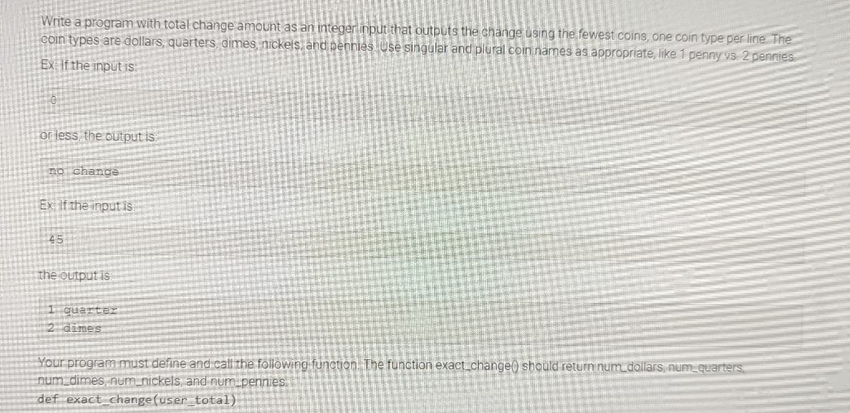 Write a program with total change amount as an integer input that outputs the change using the fewest coins, one coin type per line. The
coin types are dollars, quarters, dimes, nickels, and pennies. Use singular and plural coin names as appropriate, like 1 penny vs. 2 pennies
Ex: If the input is:
or less, the output is
no change
Ex: If the input is:
45
the output is
1 quarter
2 dimes
Your program must define and call the following function. The function exact_change() should return num_dollars, num_quarters
num_dimes, num_nickels, and num_pennies.
def exact_change(user_total)