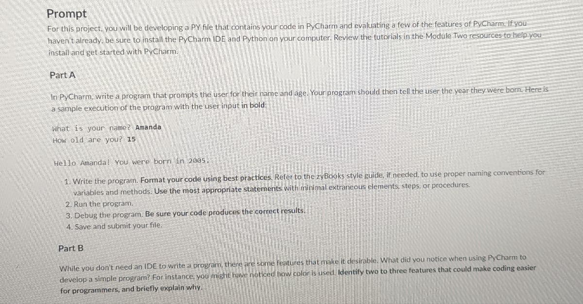 Prompt
For this project, you will be developing a PY file that contains your code in PyCharm and evaluating a few of the features of PyCharm. If you
haven't already, be sure to install the PyCharm IDE and Python on your computer. Review the tutorials in the Module Two resources to help you
install and get started with PyCharm.
Part A
In PyCharm, write a program that prompts the user for their name and age. Your program should then tell the user the year they were born. Here is
a sample execution of the program with the user input in bold:
What is your name? Amanda
How old are you? 15
Hello Amanda! You were born in 2005.
1. Write the program. Format your code using best practices. Refer to the zyBooks style guide, if needed, to use proper naming conventions for
variables and methods. Use the most appropriate statements with minimal extraneous elements, steps, or procedures.
2. Run the program.
3. Debug the program. Be sure your code produces the correct results.
4. Save and submit your file.
Part B
While you don't need an IDE to write a program, there are some features that make it desirable. What did you notice when using PyCharm to
develop a simple program? For instance, you might have noticed how color is used. Identify two to three features that could make coding easier
for programmers, and briefly explain why.