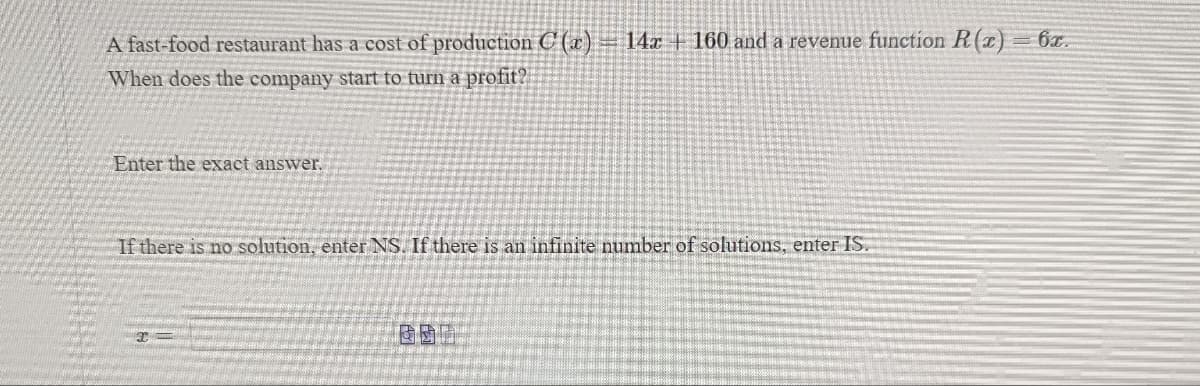 A fast-food restaurant has a cost of production C (x)
When does the company start to turn a profit?
Enter the exact answer.
14x160 and a revenue function R(x) = 6x.
If there is no solution, enter NS. If there is an infinite number of solutions, enter IS.
x