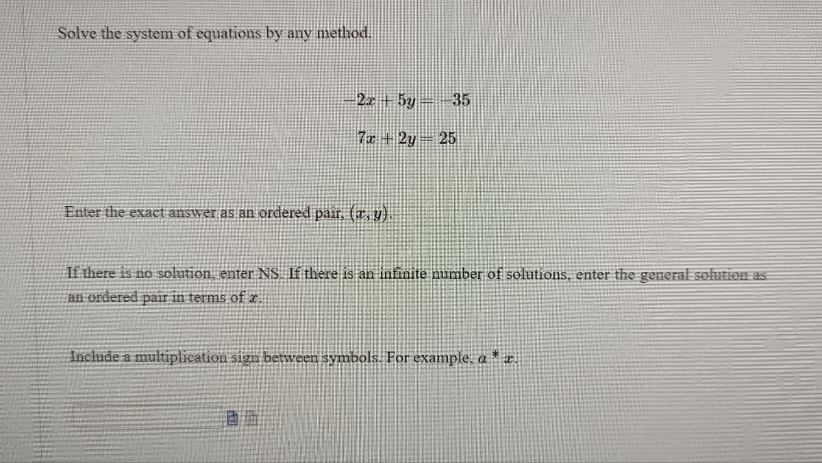 Solve the system of equations by any method.
-2x + 5y = −35
7x + 2y = 25
Enter the exact answer as an ordered pair, (x, y).
If there is no solution, enter NS. If there is an infinite number of solutions, enter the general solution as
an ordered pair in terms of x.
Include a multiplication sign between symbols. For example, a * x.