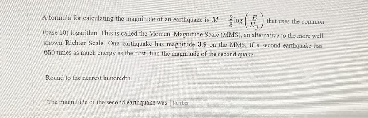 A formula for calculating the magnitude of an earthquake is M = 2log B
that uses the common
(base 10) logarithm. This is called the Moment Magnitude Scale (MMS), an alternative to the more well
known Richter Scale. One earthquake has magnitude 3.9 on the MMS. If a second earthquake has
650 times as much energy as the first, find the magnitude of the second quake.
Round to the nearest hundredth.
The magnitude of the second earthquake was Number
