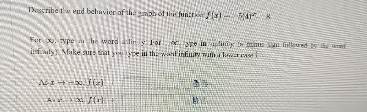Describe the end behavior of the graph of the function f (x)=-5(4)" – 8
For oo, type in the word infinity. For –∞, type in -infinity (a minus sign followed by the word
infinity). Make sure that you type in the word infinity with a lower case i
As r -00, /(x) →
As x 00, f (x) →
