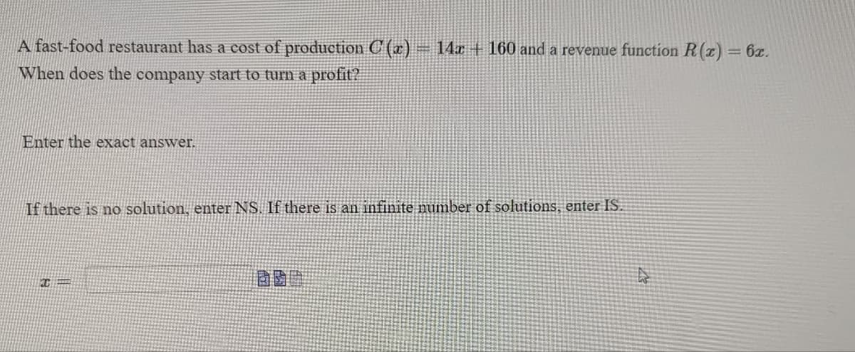 A fast-food restaurant has a cost of production C(x) = 14x + 160 and a revenue function R(x) = 6x.
When does the company start to turn a profit?
Enter the exact answer.
If there is no solution, enter NS. If there is an infinite number of solutions, enter IS.
C
美國國