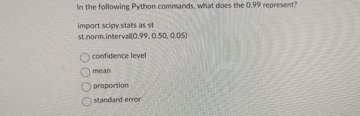In the following Python commands, what does the 0.99 represent?
import scipy.stats as st
st.norm.interval(0.99, 0.50, 0.05)
confidence level
mean
proportion
standard error