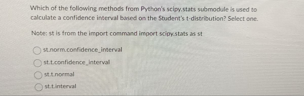Which of the following methods from Python's scipy.stats submodule is used to
calculate a confidence interval based on the Student's t-distribution? Select one.
Note: st is from the import command import scipy.stats as st
st.norm.confidence_interval
st.t.confidence interval
st.t.normal
st.t.interval