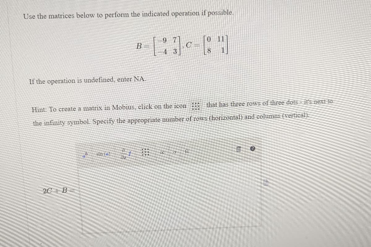 Use the matrices below to perform the indicated operation if possible.
If the operation is undefined, enter NA.
B
2C+B=
sin (a)
0 11
43-80
C
4 3
Hint: To create a matrix in Mobius, click on the icon ::: that has three rows of three dots it's next to
the infinity symbol. Specify the appropriate number of rows (horizontal) and columns (vertical).
9