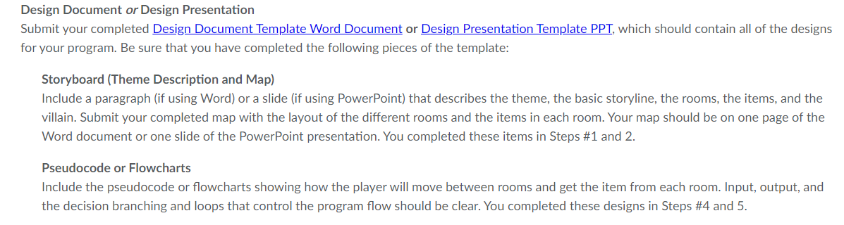 Design Document or Design Presentation
Submit your completed Design Document Template Word Document or Design Presentation Template PPT, which should contain all of the designs
for your program. Be sure that you have completed the following pieces of the template:
Storyboard (Theme Description and Map)
Include a paragraph (if using Word) or a slide (if using PowerPoint) that describes the theme, the basic storyline, the rooms, the items, and the
villain. Submit your completed map with the layout of the different rooms and the items in each room. Your map should be on one page of the
Word document or one slide of the PowerPoint presentation. You completed these items in Steps #1 and 2.
Pseudocode or Flowcharts
Include the pseudocode or flowcharts showing how the player will move between rooms and get the item from each room. Input, output, and
the decision branching and loops that control the program flow should be clear. You completed these designs in Steps #4 and 5.