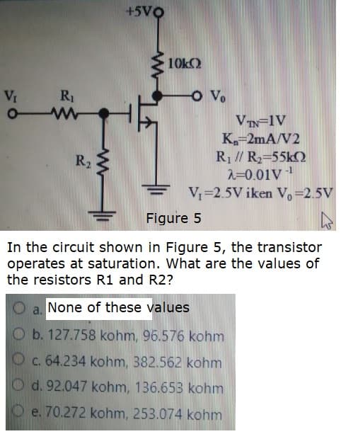 +5VQ
10k)
Vr
R1
o Vo
VIN=1V
K-2mA/V2
R1 // R2-55k2
2=0.01V
V=2.5V iken V.=2.5V
R2
-1
Figure 5
In the circuit shown in Figure 5, the transistor
operates at saturation. What are the values of
the resistors R1 and R2?
a. None of these values
Ob. 127.758 kohm, 96.576 kohm
Oc. 64.234 kohm, 382.562 kohm
Od. 92.047 kohm, 136.653 kohm
e. 70.272 kohm, 253.074 kohm
