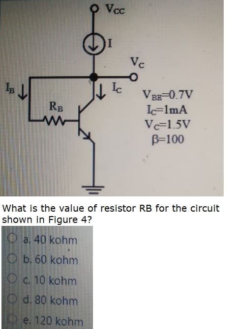 O Vcc
Vc
VBB-0.7V
L=lmA
RB
Vc=1.5V
B=100
What is the value of resistor RB for the circuit
shown in Figure 4?
O a. 40 kohm
Ob. 60 kohm
Oc. 10 kohm
Od. 80 kohm
O e. 120 kohm
