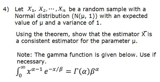 4) Let X1, X2,,Xn be a random sample with a
Normal distribution (N(µ, 1)) with an expected
value of u and a variance of 1.
Using the theorem, show that the estimator X is
a consistent estimator for the parameter u.
Note: The gamma function is given below. Use if
necessary.
S xa-1 e-*/B = r(a)ßª
00
%3|
